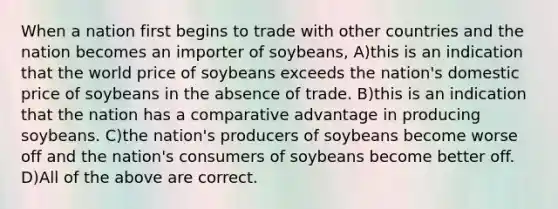 When a nation first begins to trade with other countries and the nation becomes an importer of soybeans, A)this is an indication that the world price of soybeans exceeds the nation's domestic price of soybeans in the absence of trade. B)this is an indication that the nation has a comparative advantage in producing soybeans. C)the nation's producers of soybeans become worse off and the nation's consumers of soybeans become better off. D)All of the above are correct.