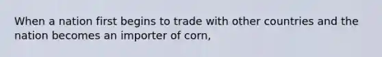 When a nation first begins to trade with other countries and the nation becomes an importer of corn,