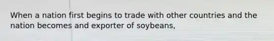 When a nation first begins to trade with other countries and the nation becomes and exporter of soybeans,