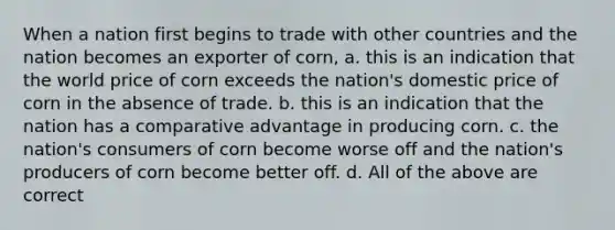 When a nation first begins to trade with other countries and the nation becomes an exporter of corn, a. this is an indication that the world price of corn exceeds the nation's domestic price of corn in the absence of trade. b. this is an indication that the nation has a comparative advantage in producing corn. c. the nation's consumers of corn become worse off and the nation's producers of corn become better off. d. All of the above are correct