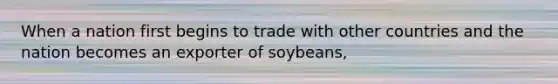 When a nation first begins to trade with other countries and the nation becomes an exporter of soybeans,