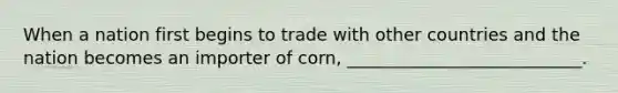 When a nation first begins to trade with other countries and the nation becomes an importer of corn, ___________________________.