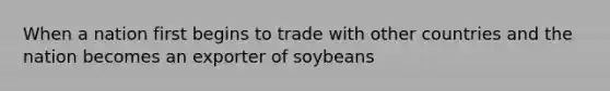 When a nation first begins to trade with other countries and the nation becomes an exporter of soybeans