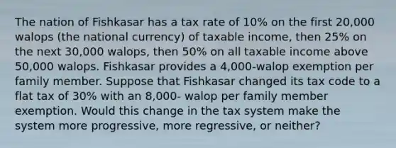 The nation of Fishkasar has a tax rate of 10% on the first 20,000 walops (the national currency) of taxable income, then 25% on the next 30,000 walops, then 50% on all taxable income above 50,000 walops. Fishkasar provides a 4,000-walop exemption per family member. Suppose that Fishkasar changed its tax code to a flat tax of 30% with an 8,000- walop per family member exemption. Would this change in the tax system make the system more progressive, more regressive, or neither?