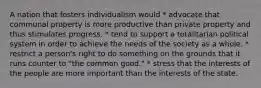 A nation that fosters individualism would * advocate that communal property is more productive than private property and thus stimulates progress. * tend to support a totalitarian political system in order to achieve the needs of the society as a whole. * restrict a person's right to do something on the grounds that it runs counter to "the common good." * stress that the interests of the people are more important than the interests of the state.