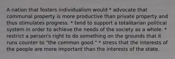 A nation that fosters individualism would * advocate that communal property is more productive than private property and thus stimulates progress. * tend to support a totalitarian political system in order to achieve the needs of the society as a whole. * restrict a person's right to do something on the grounds that it runs counter to "the common good." * stress that the interests of the people are more important than the interests of the state.