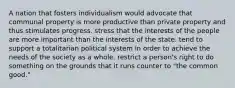 A nation that fosters individualism would advocate that communal property is more productive than private property and thus stimulates progress. stress that the interests of the people are more important than the interests of the state. tend to support a totalitarian political system in order to achieve the needs of the society as a whole. restrict a person's right to do something on the grounds that it runs counter to "the common good."