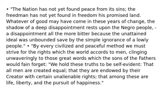 • "The Nation has not yet found peace from its sins; the freedman has not yet found in freedom his promised land. Whatever of good may have come in these years of change, the shadow of a deep disappointment rests upon the Negro people, - a disappointment all the more bitter because the unattained ideal was unbounded save by the simple ignorance of a lowly people." • "By every civilized and peaceful method we must strive for the rights which the world accords to men, clinging unwaveringly to those great words which the sons of the Fathers would fain forget: "We hold these truths to be self-evident: That all men are created equal; that they are endowed by their Creator with certain unalienable rights; that among these are life, liberty, and the pursuit of happiness."