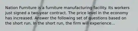 Nation Furniture is a furniture manufacturing facility. Its workers just signed a two-year contract. The price level in the economy has increased. Answer the following set of questions based on the short run. In the short run, the firm will experience...