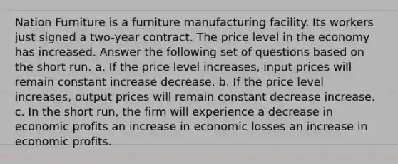 Nation Furniture is a furniture manufacturing facility. Its workers just signed a two-year contract. The price level in the economy has increased. Answer the following set of questions based on the short run. a. If the price level increases, input prices will remain constant increase decrease. b. If the price level increases, output prices will remain constant decrease increase. c. In the short run, the firm will experience a decrease in economic profits an increase in economic losses an increase in economic profits.