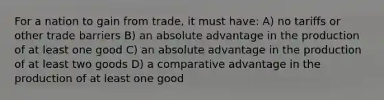 For a nation to gain from trade, it must have: A) no tariffs or other trade barriers B) an absolute advantage in the production of at least one good C) an absolute advantage in the production of at least two goods D) a comparative advantage in the production of at least one good