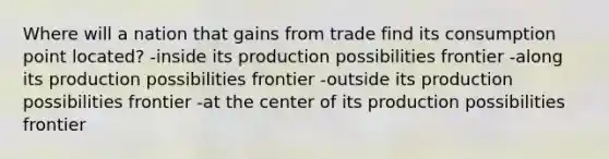 Where will a nation that gains from trade find its consumption point located? -inside its production possibilities frontier -along its production possibilities frontier -outside its production possibilities frontier -at the center of its production possibilities frontier