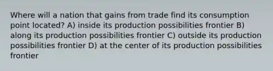 Where will a nation that gains from trade find its consumption point located? A) inside its production possibilities frontier B) along its production possibilities frontier C) outside its production possibilities frontier D) at the center of its production possibilities frontier