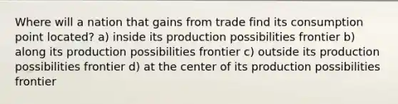 Where will a nation that gains from trade find its consumption point located? a) inside its production possibilities frontier b) along its production possibilities frontier c) outside its production possibilities frontier d) at the center of its production possibilities frontier