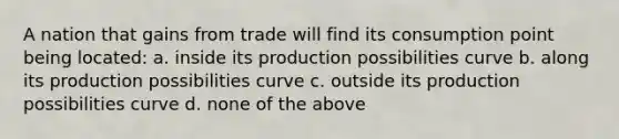 A nation that gains from trade will find its consumption point being located: a. inside its production possibilities curve b. along its production possibilities curve c. outside its production possibilities curve d. none of the above