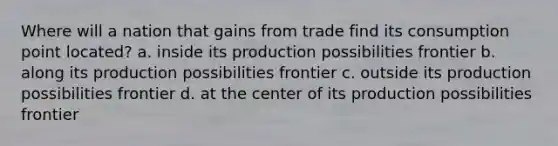 Where will a nation that gains from trade find its consumption point located? a. inside its production possibilities frontier b. along its production possibilities frontier c. outside its production possibilities frontier d. at the center of its production possibilities frontier