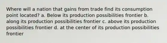 Where will a nation that gains from trade find its consumption point located? a. Below its production possibilities frontier b. along its production possibilities frontier c. above its production possibilities frontier d. at the center of its production possibilities frontier