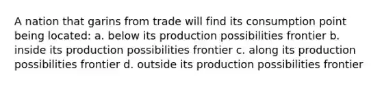 A nation that garins from trade will find its consumption point being located: a. below its production possibilities frontier b. inside its production possibilities frontier c. along its production possibilities frontier d. outside its production possibilities frontier