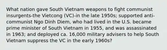 What nation gave South Vietnam weapons to fight communist insurgents-the Vietcong (VC)-in the late 1950s; supported anti-communist Ngo Dinh Diem, who had lived in the U.S. became prime minister of South Vietnam in 1955, and was assassinated in 1963; and deployed ca. 16,000 military advisers to help South Vietnam suppress the VC in the early 1960s?