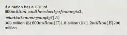 If a nation has a GDP of 600 million, and the velocity of money is 3, what is its money supply? (A)300 million (B) 600 million (C)1.8 billion (D) 1.2 million (E)200 million