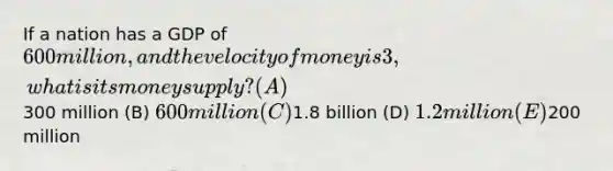 If a nation has a GDP of 600 million, and the velocity of money is 3, what is its money supply? (A)300 million (B) 600 million (C)1.8 billion (D) 1.2 million (E)200 million