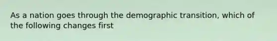 As a nation goes through the demographic transition, which of the following changes first