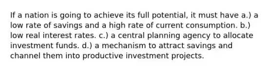 If a nation is going to achieve its full potential, it must have a.) a low rate of savings and a high rate of current consumption. b.) low real interest rates. c.) a central planning agency to allocate investment funds. d.) a mechanism to attract savings and channel them into productive investment projects.