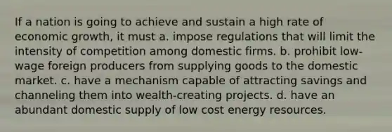 If a nation is going to achieve and sustain a high rate of economic growth, it must a. impose regulations that will limit the intensity of competition among domestic firms. b. prohibit low-wage foreign producers from supplying goods to the domestic market. c. have a mechanism capable of attracting savings and channeling them into wealth-creating projects. d. have an abundant domestic supply of low cost energy resources.