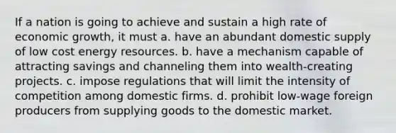 If a nation is going to achieve and sustain a high rate of economic growth, it must a. have an abundant domestic supply of low cost energy resources. b. have a mechanism capable of attracting savings and channeling them into wealth-creating projects. c. impose regulations that will limit the intensity of competition among domestic firms. d. prohibit low-wage foreign producers from supplying goods to the domestic market.