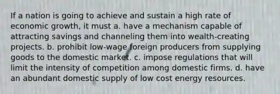 If a nation is going to achieve and sustain a high rate of economic growth, it must a. have a mechanism capable of attracting savings and channeling them into wealth-creating projects. b. prohibit low-wage foreign producers from supplying goods to the domestic market. c. impose regulations that will limit the intensity of competition among domestic firms. d. have an abundant domestic supply of low cost energy resources.