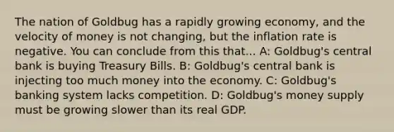 The nation of Goldbug has a rapidly growing economy, and the velocity of money is not changing, but the inflation rate is negative. You can conclude from this that... A: Goldbug's central bank is buying Treasury Bills. B: Goldbug's central bank is injecting too much money into the economy. C: Goldbug's banking system lacks competition. D: Goldbug's money supply must be growing slower than its real GDP.