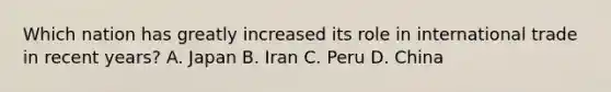 Which nation has greatly increased its role in international trade in recent years? A. Japan B. Iran C. Peru D. China