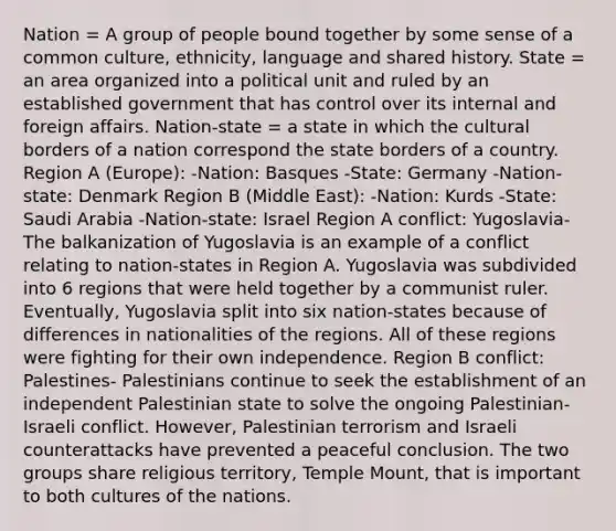 Nation = A group of people bound together by some sense of a common culture, ethnicity, language and shared history. State = an area organized into a political unit and ruled by an established government that has control over its internal and foreign affairs. Nation-state = a state in which the cultural borders of a nation correspond the state borders of a country. Region A (Europe): -Nation: Basques -State: Germany -Nation-state: Denmark Region B (Middle East): -Nation: Kurds -State: Saudi Arabia -Nation-state: Israel Region A conflict: Yugoslavia- The balkanization of Yugoslavia is an example of a conflict relating to nation-states in Region A. Yugoslavia was subdivided into 6 regions that were held together by a communist ruler. Eventually, Yugoslavia split into six nation-states because of differences in nationalities of the regions. All of these regions were fighting for their own independence. Region B conflict: Palestines- Palestinians continue to seek the establishment of an independent Palestinian state to solve the ongoing Palestinian-Israeli conflict. However, Palestinian terrorism and Israeli counterattacks have prevented a peaceful conclusion. The two groups share religious territory, Temple Mount, that is important to both cultures of the nations.