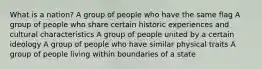 What is a nation? A group of people who have the same flag A group of people who share certain historic experiences and cultural characteristics A group of people united by a certain ideology A group of people who have similar physical traits A group of people living within boundaries of a state