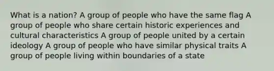 What is a nation? A group of people who have the same flag A group of people who share certain historic experiences and cultural characteristics A group of people united by a certain ideology A group of people who have similar physical traits A group of people living within boundaries of a state