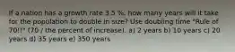 If a nation has a growth rate 3.5 %, how many years will it take for the population to double in size? Use doubling time "Rule of 70!!" (70 / the percent of increase). a) 2 years b) 10 years c) 20 years d) 35 years e) 350 years