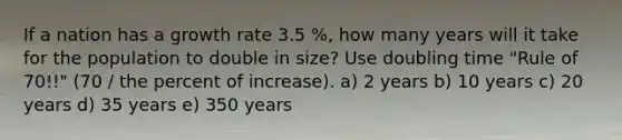 If a nation has a growth rate 3.5 %, how many years will it take for the population to double in size? Use doubling time "Rule of 70!!" (70 / the percent of increase). a) 2 years b) 10 years c) 20 years d) 35 years e) 350 years