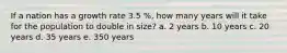 If a nation has a growth rate 3.5 %, how many years will it take for the population to double in size? a. 2 years b. 10 years c. 20 years d. 35 years e. 350 years