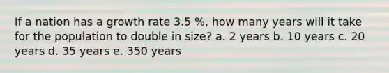 If a nation has a growth rate 3.5 %, how many years will it take for the population to double in size? a. 2 years b. 10 years c. 20 years d. 35 years e. 350 years