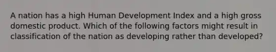 A nation has a high Human Development Index and a high gross domestic product. Which of the following factors might result in classification of the nation as developing rather than developed?