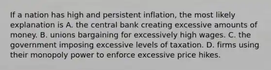 If a nation has high and persistent inflation, the most likely explanation is A. the central bank creating excessive amounts of money. B. unions bargaining for excessively high wages. C. the government imposing excessive levels of taxation. D. firms using their monopoly power to enforce excessive price hikes.