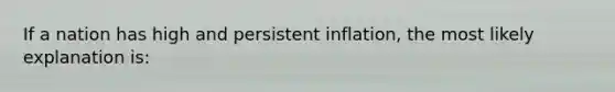 If a nation has high and persistent inflation, the most likely explanation is: