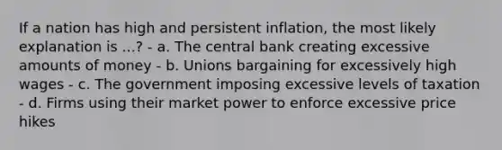 If a nation has high and persistent inflation, the most likely explanation is ...? - a. The central bank creating excessive amounts of money - b. Unions bargaining for excessively high wages - c. The government imposing excessive levels of taxation - d. Firms using their market power to enforce excessive price hikes