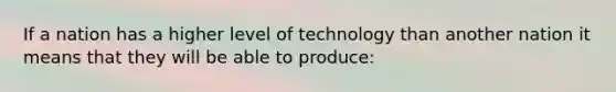 If a nation has a higher level of technology than another nation it means that they will be able to produce: