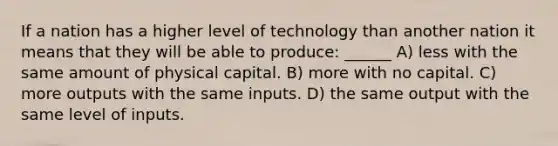 If a nation has a higher level of technology than another nation it means that they will be able to produce: ______ A) less with the same amount of physical capital. B) more with no capital. C) more outputs with the same inputs. D) the same output with the same level of inputs.