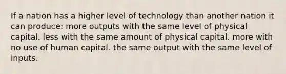 If a nation has a higher level of technology than another nation it can produce: more outputs with the same level of physical capital. less with the same amount of physical capital. more with no use of human capital. the same output with the same level of inputs.