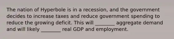 The nation of Hyperbole is in a recession, and the government decides to increase taxes and reduce government spending to reduce the growing deficit. This will ________ aggregate demand and will likely ________ real GDP and employment.