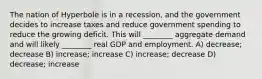 The nation of Hyperbole is in a recession, and the government decides to increase taxes and reduce government spending to reduce the growing deficit. This will ________ aggregate demand and will likely ________ real GDP and employment. A) decrease; decrease B) increase; increase C) increase; decrease D) decrease; increase