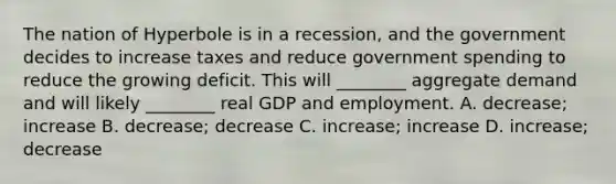 The nation of Hyperbole is in a​ recession, and the government decides to increase taxes and reduce government spending to reduce the growing deficit. This will​ ________ aggregate demand and will likely​ ________ real GDP and employment. A. ​decrease; increase B. ​decrease; decrease C. ​increase; increase D. ​increase; decrease