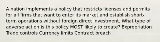 A nation implements a policy that restricts licenses and permits for all firms that want to enter its market and establish short-term operations without foreign direct investment. What type of adverse action is this policy MOST likely to create? Expropriation Trade controls Currency limits Contract breach